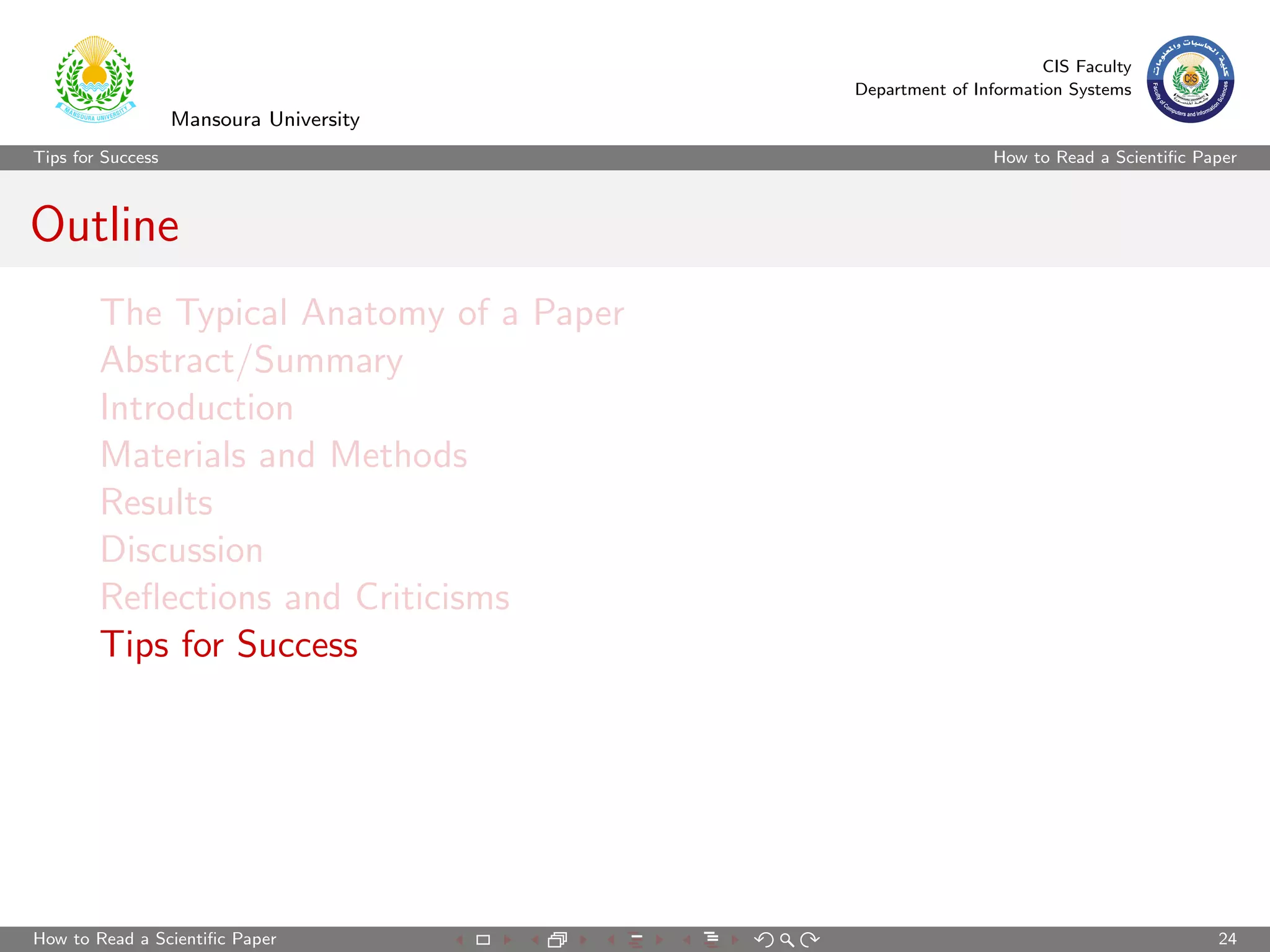 CIS Faculty
                                         Department of Information Systems
                   Mansoura University
Tips for Success                                          How to Read a Scientiﬁc Paper



Outline
        The Typical Anatomy of a Paper
        Abstract/Summary
        Introduction
        Materials and Methods
        Results
        Discussion
        Reﬂections and Criticisms
        Tips for Success




How to Read a Scientiﬁc Paper                                                       24
 
