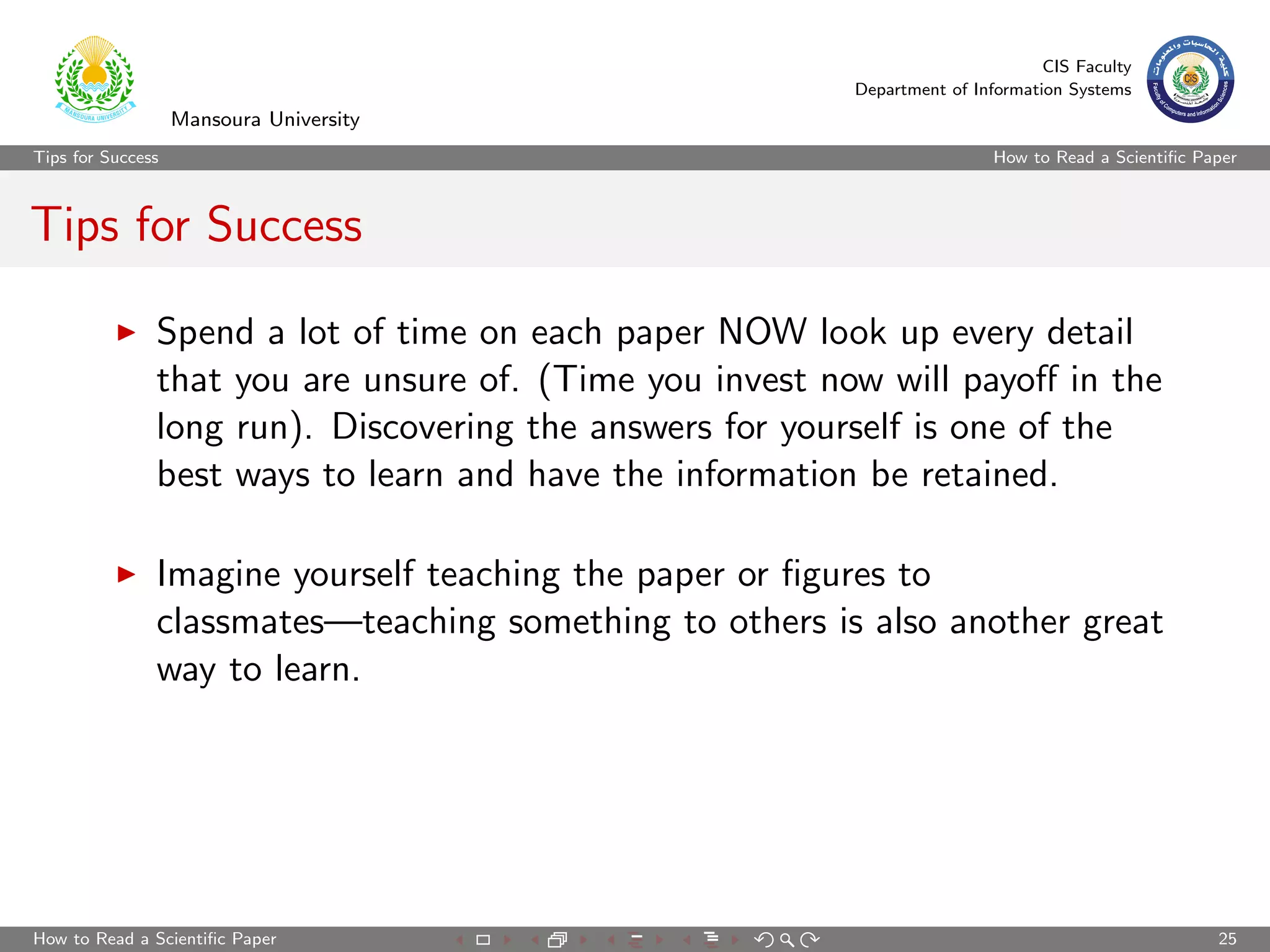 CIS Faculty
                                                          Department of Information Systems
                   Mansoura University
Tips for Success                                                           How to Read a Scientiﬁc Paper



Tips for Success

               Spend a lot of time on each paper NOW look up every detail
               that you are unsure of. (Time you invest now will payoﬀ in the
               long run). Discovering the answers for yourself is one of the
               best ways to learn and have the information be retained.

               Imagine yourself teaching the paper or ﬁgures to
               classmates—teaching something to others is also another great
               way to learn.




How to Read a Scientiﬁc Paper                                                                        25
 