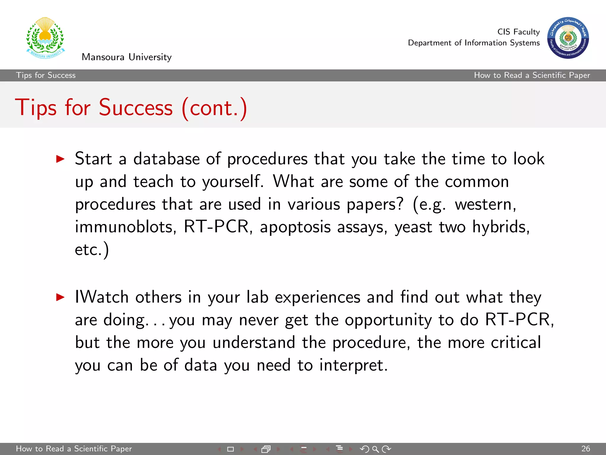 CIS Faculty
                                                          Department of Information Systems
                   Mansoura University
Tips for Success                                                           How to Read a Scientiﬁc Paper



Tips for Success (cont.)

               Start a database of procedures that you take the time to look
               up and teach to yourself. What are some of the common
               procedures that are used in various papers? (e.g. western,
               immunoblots, RT-PCR, apoptosis assays, yeast two hybrids,
               etc.)

               IWatch others in your lab experiences and ﬁnd out what they
               are doing. . . you may never get the opportunity to do RT-PCR,
               but the more you understand the procedure, the more critical
               you can be of data you need to interpret.



How to Read a Scientiﬁc Paper                                                                        26
 