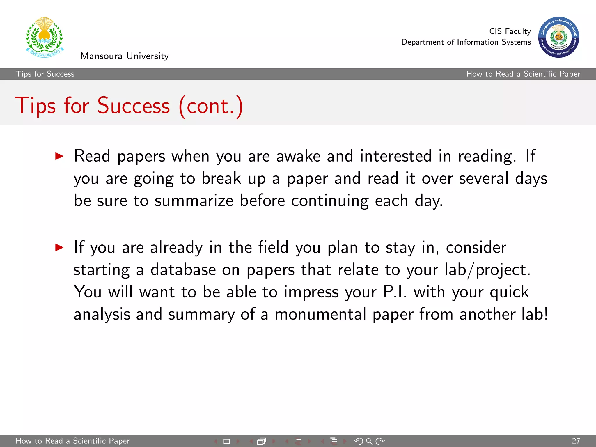 CIS Faculty
                                                          Department of Information Systems
                   Mansoura University
Tips for Success                                                           How to Read a Scientiﬁc Paper



Tips for Success (cont.)

               Read papers when you are awake and interested in reading. If
               you are going to break up a paper and read it over several days
               be sure to summarize before continuing each day.

               If you are already in the ﬁeld you plan to stay in, consider
               starting a database on papers that relate to your lab/project.
               You will want to be able to impress your P.I. with your quick
               analysis and summary of a monumental paper from another lab!




How to Read a Scientiﬁc Paper                                                                        27
 