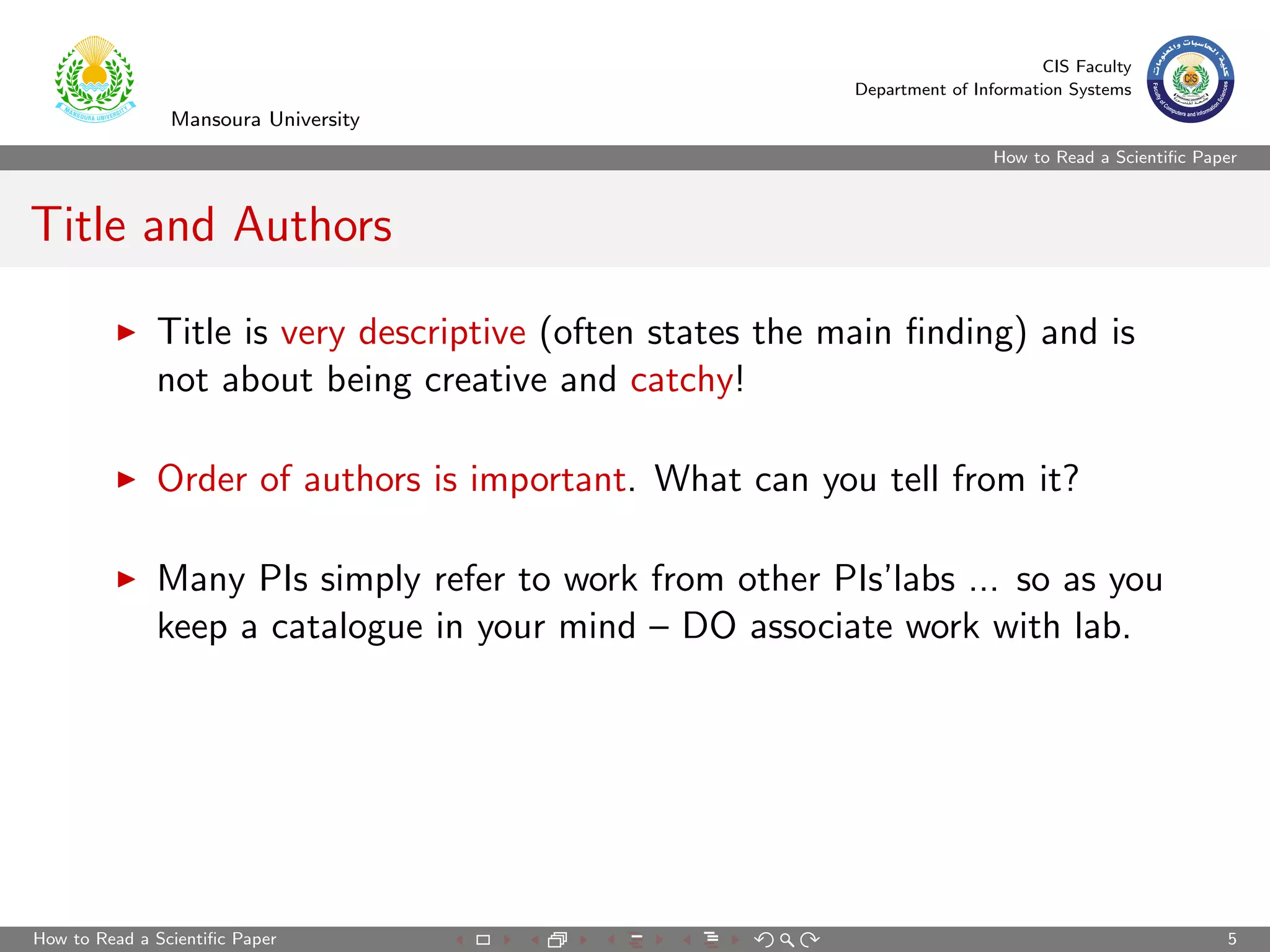 CIS Faculty
                                                          Department of Information Systems
                Mansoura University
                                                                           How to Read a Scientiﬁc Paper



Title and Authors

              Title is very descriptive (often states the main ﬁnding) and is
              not about being creative and catchy!

              Order of authors is important. What can you tell from it?

              Many PIs simply refer to work from other PIs’labs ... so as you
              keep a catalogue in your mind – DO associate work with lab.




How to Read a Scientiﬁc Paper                                                                         5
 