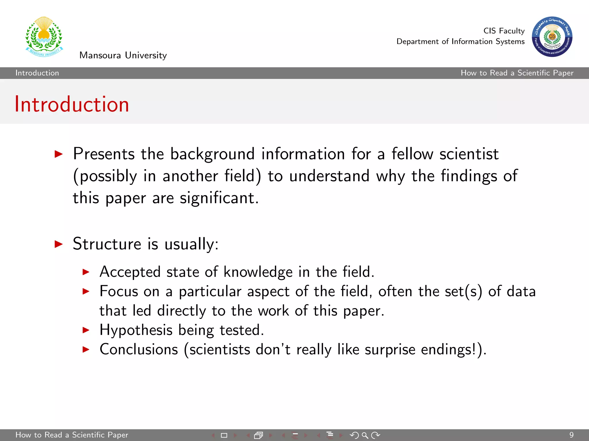 CIS Faculty
                                                                 Department of Information Systems
                Mansoura University
Introduction                                                                      How to Read a Scientiﬁc Paper



Introduction

               Presents the background information for a fellow scientist
               (possibly in another ﬁeld) to understand why the ﬁndings of
               this paper are signiﬁcant.

               Structure is usually:
                     Accepted state of knowledge in the ﬁeld.
                     Focus on a particular aspect of the ﬁeld, often the set(s) of data
                     that led directly to the work of this paper.
                     Hypothesis being tested.
                     Conclusions (scientists don’t really like surprise endings!).




How to Read a Scientiﬁc Paper                                                                                9
 