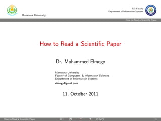 CIS Faculty
                                                                                Department of Information Systems
                Mansoura University
                                                                                                 How to Read a Scientiﬁc Paper




                                How to Read a Scientiﬁc Paper

                                      Dr. Mohammed Elmogy

                                      Mansoura University
                                      Faculty of Computers & Information Sciences
                                      Department of Information Systems
                                      elmogy@gmail.com



                                            11. October 2011




How to Read a Scientiﬁc Paper                                                                                               1
 