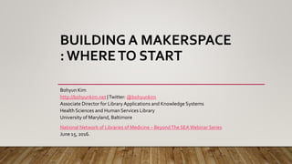 BUILDING A MAKERSPACE
: WHERETO START
Bohyun Kim
http://bohyunkim.net |Twitter: @bohyunkim
Associate Director for Library Applications and Knowledge Systems
Health Sciences and Human Services Library
University of Maryland, Baltimore
National Network of Libraries of Medicine – BeyondThe SEAWebinar Series
June 15, 2016.
 