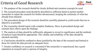 Criteria of Good Research
1. The purpose of the research should be clearly defined and common concepts be used.
2. The research procedure used should be described in sufficient detail to permit another
researcher to repeat the research for further advancement, keeping the continuity of what has
already been attained.
3. The procedural design of the research should be carefully planned to yield results that are as
objective as possible.
4. The researcher should report with complete frankness, flaws in procedural design and
estimate their effects upon the findings.
5. The analysis of data should be sufficiently adequate to reveal its significance and the methods
of analysis used should be appropriate. The validity and reliability of the data should be
checked carefully.
6. Conclusions should be confined to those justified by the data of the research and limited to
those for which the data provide an adequate basis.
7. Greater confidence in research is warranted if the researcher is experienced, has a good
reputation in research and is a person of integrity.
 