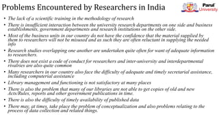 Problems Encountered by Researchers in India
• The lack of a scientific training in the methodology of research
• There is insufficient interaction between the university research departments on one side and business
establishments, government departments and research institutions on the other side.
• Most of the business units in our country do not have the confidence that the material supplied by
them to researchers will not be misused and as such they are often reluctant in supplying the needed
info
• Research studies overlapping one another are undertaken quite often for want of adequate information
to researchers.
• There does not exist a code of conduct for researchers and inter-university and interdepartmental
rivalries are also quite common
• Many researchers in our country also face the difficulty of adequate and timely secretarial assistance,
including computerial assistance
• Library management and functioning is not satisfactory at many places
• There is also the problem that many of our libraries are not able to get copies of old and new
Acts/Rules, reports and other government publications in time.
• There is also the difficulty of timely availability of published data
• There may, at times, take place the problem of conceptualization and also problems relating to the
process of data collection and related things.
 
