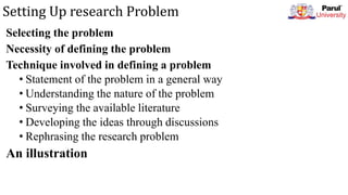 Setting Up research Problem
Selecting the problem
Necessity of defining the problem
Technique involved in defining a problem
• Statement of the problem in a general way
• Understanding the nature of the problem
• Surveying the available literature
• Developing the ideas through discussions
• Rephrasing the research problem
An illustration
 