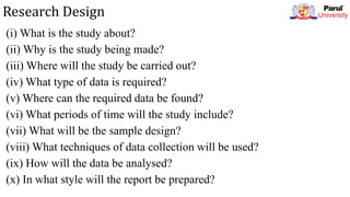 Research Design
(i) What is the study about?
(ii) Why is the study being made?
(iii) Where will the study be carried out?
(iv) What type of data is required?
(v) Where can the required data be found?
(vi) What periods of time will the study include?
(vii) What will be the sample design?
(viii) What techniques of data collection will be used?
(ix) How will the data be analysed?
(x) In what style will the report be prepared?
 