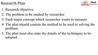 Research Plan
1. Research objective
2. The problem to be studied by researcher
3. Each major concept which researcher wants to measure
4. The plan should contain the method to be used in solving the
problem.
5. The plan must also state the details of the techniques to be
adopted.
 
