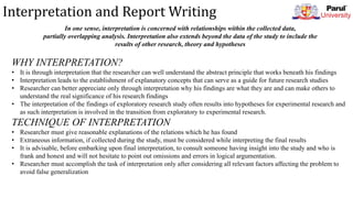 Interpretation and Report Writing
In one sense, interpretation is concerned with relationships within the collected data,
partially overlapping analysis. Interpretation also extends beyond the data of the study to include the
results of other research, theory and hypotheses
WHY INTERPRETATION?
• It is through interpretation that the researcher can well understand the abstract principle that works beneath his findings
• Interpretation leads to the establishment of explanatory concepts that can serve as a guide for future research studies
• Researcher can better appreciate only through interpretation why his findings are what they are and can make others to
understand the real significance of his research findings
• The interpretation of the findings of exploratory research study often results into hypotheses for experimental research and
as such interpretation is involved in the transition from exploratory to experimental research.
TECHNIQUE OF INTERPRETATION
• Researcher must give reasonable explanations of the relations which he has found
• Extraneous information, if collected during the study, must be considered while interpreting the final results
• It is advisable, before embarking upon final interpretation, to consult someone having insight into the study and who is
frank and honest and will not hesitate to point out omissions and errors in logical argumentation.
• Researcher must accomplish the task of interpretation only after considering all relevant factors affecting the problem to
avoid false generalization
 