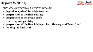 Report Writing
DIFFERENT STEPS IN WRITING REPORT
• logical analysis of the subject-matter;
• preparation of the final outline;
• preparation of the rough draft;
• rewriting and polishing;
• preparation of the final bibliography; (Mendely and Zotero) and
• writing the final draft.
 