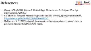 References
• Kothari, C.R. (2009). Research Methodology: Methods and Techniques. New Age
International Publisher
• C G Thomas, Research Methodology and Scientific Writing, Springer Publication,
https://doi.org/10.1007/978-3-030-64865-7
• Mukherjee, S. P. (2019). A guide to research methodology: An overview of research
problems, tasks and methods. CRC Press.
 