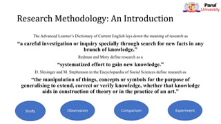 Research Methodology: An Introduction
The Advanced Learner’s Dictionary of Current English lays down the meaning of research as
“a careful investigation or inquiry specially through search for new facts in any
branch of knowledge.”
Redman and Mory define research as a
“systematized effort to gain new knowledge.”
D. Slesinger and M. Stephenson in the Encyclopaedia of Social Sciences define research as
“the manipulation of things, concepts or symbols for the purpose of
generalising to extend, correct or verify knowledge, whether that knowledge
aids in construction of theory or in the practice of an art.”
Study Observation Comparison Experiment
 