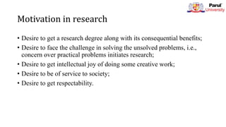 Motivation in research
• Desire to get a research degree along with its consequential benefits;
• Desire to face the challenge in solving the unsolved problems, i.e.,
concern over practical problems initiates research;
• Desire to get intellectual joy of doing some creative work;
• Desire to be of service to society;
• Desire to get respectability.
 