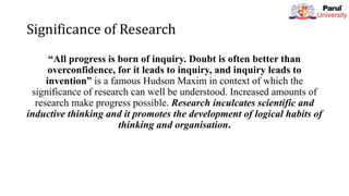 Significance of Research
“All progress is born of inquiry. Doubt is often better than
overconfidence, for it leads to inquiry, and inquiry leads to
invention” is a famous Hudson Maxim in context of which the
significance of research can well be understood. Increased amounts of
research make progress possible. Research inculcates scientific and
inductive thinking and it promotes the development of logical habits of
thinking and organisation.
 