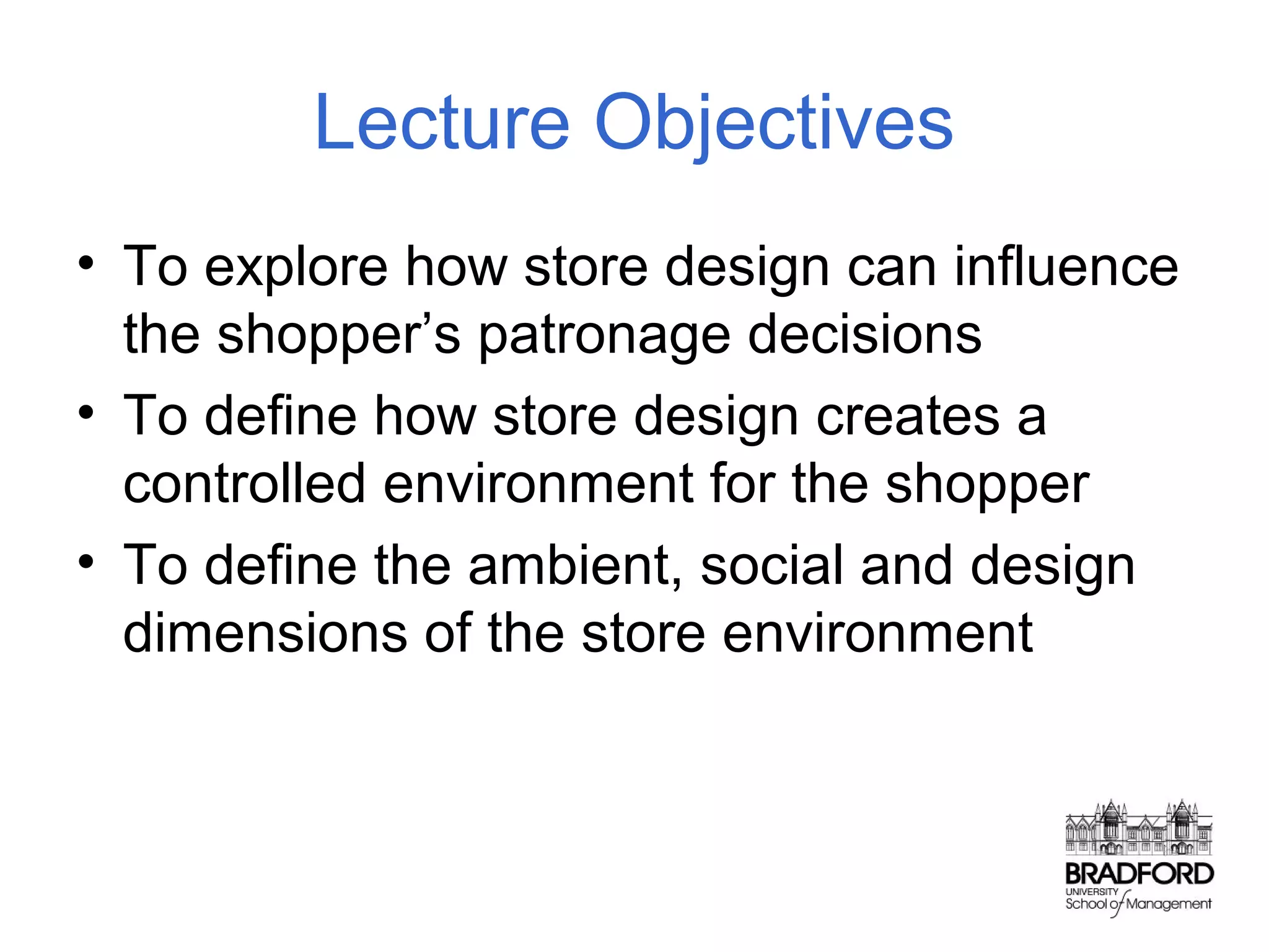 Lecture Objectives
• To explore how store design can influence
the shopper’s patronage decisions
• To define how store design creates a
controlled environment for the shopper
• To define the ambient, social and design
dimensions of the store environment

 