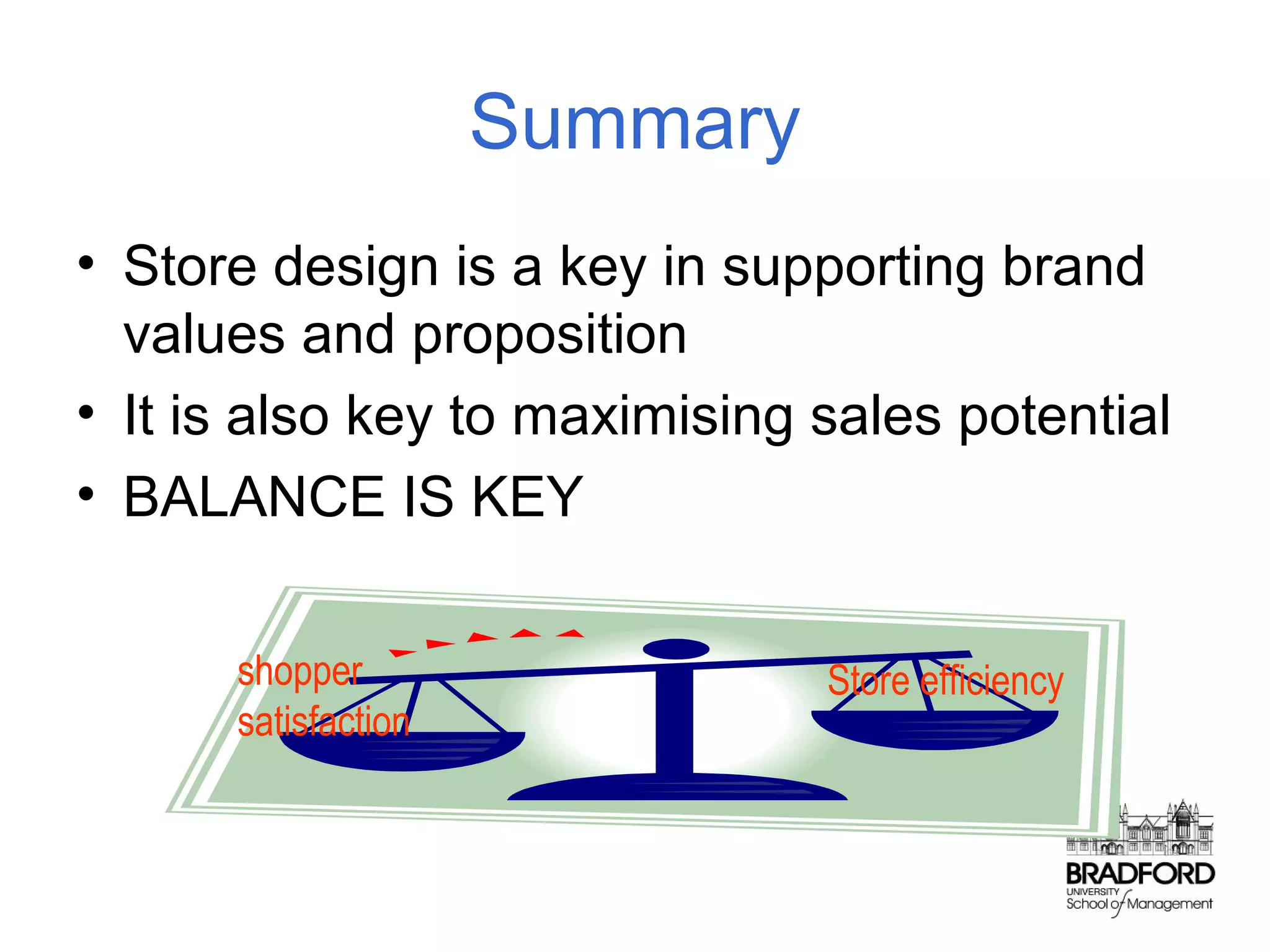Summary
• Store design is a key in supporting brand
values and proposition
• It is also key to maximising sales potential
• BALANCE IS KEY
shopper
satisfaction

Store efficiency

 