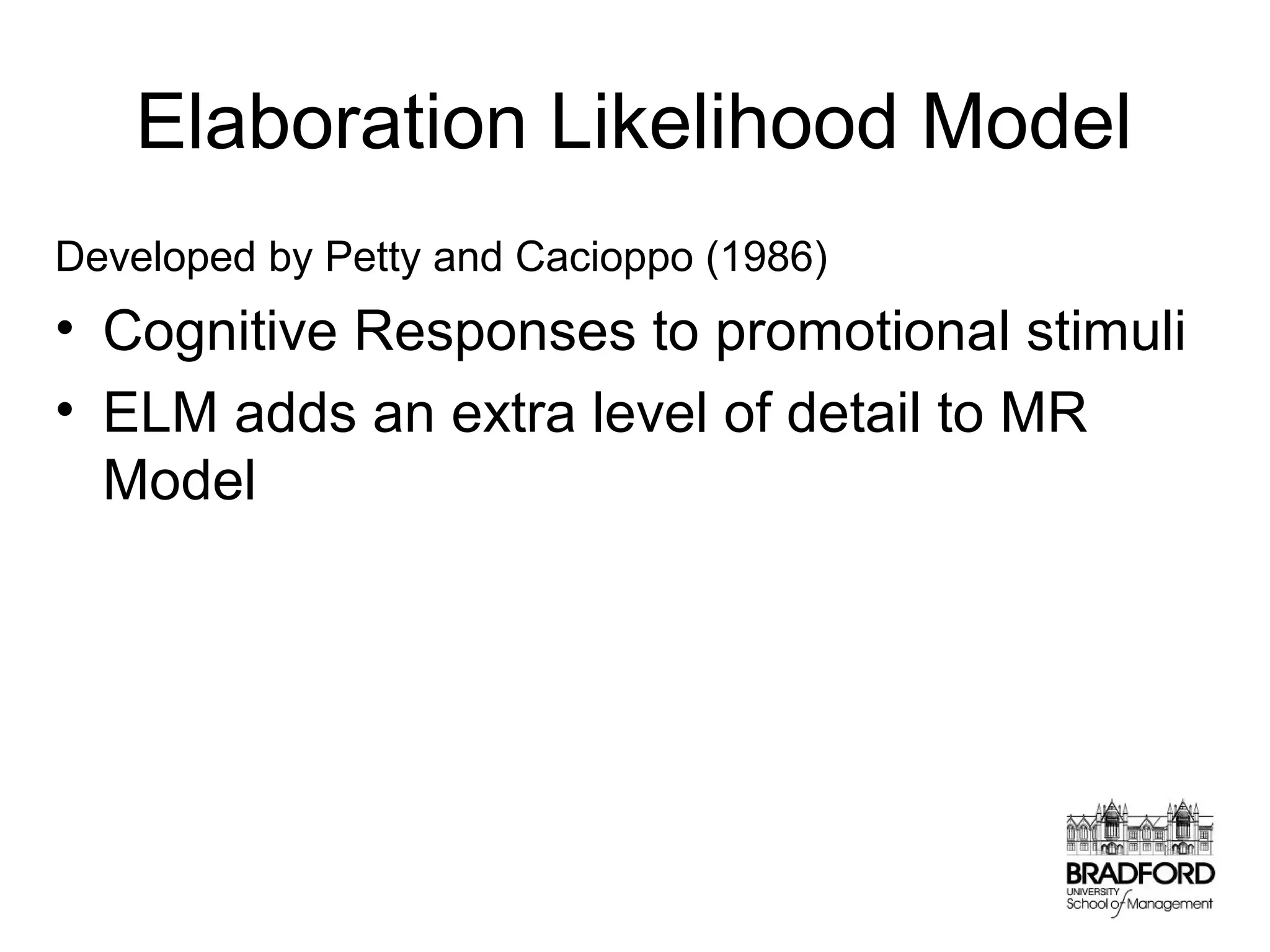 Elaboration Likelihood Model
Developed by Petty and Cacioppo (1986)

• Cognitive Responses to promotional stimuli
• ELM adds an extra level of detail to MR
Model

 