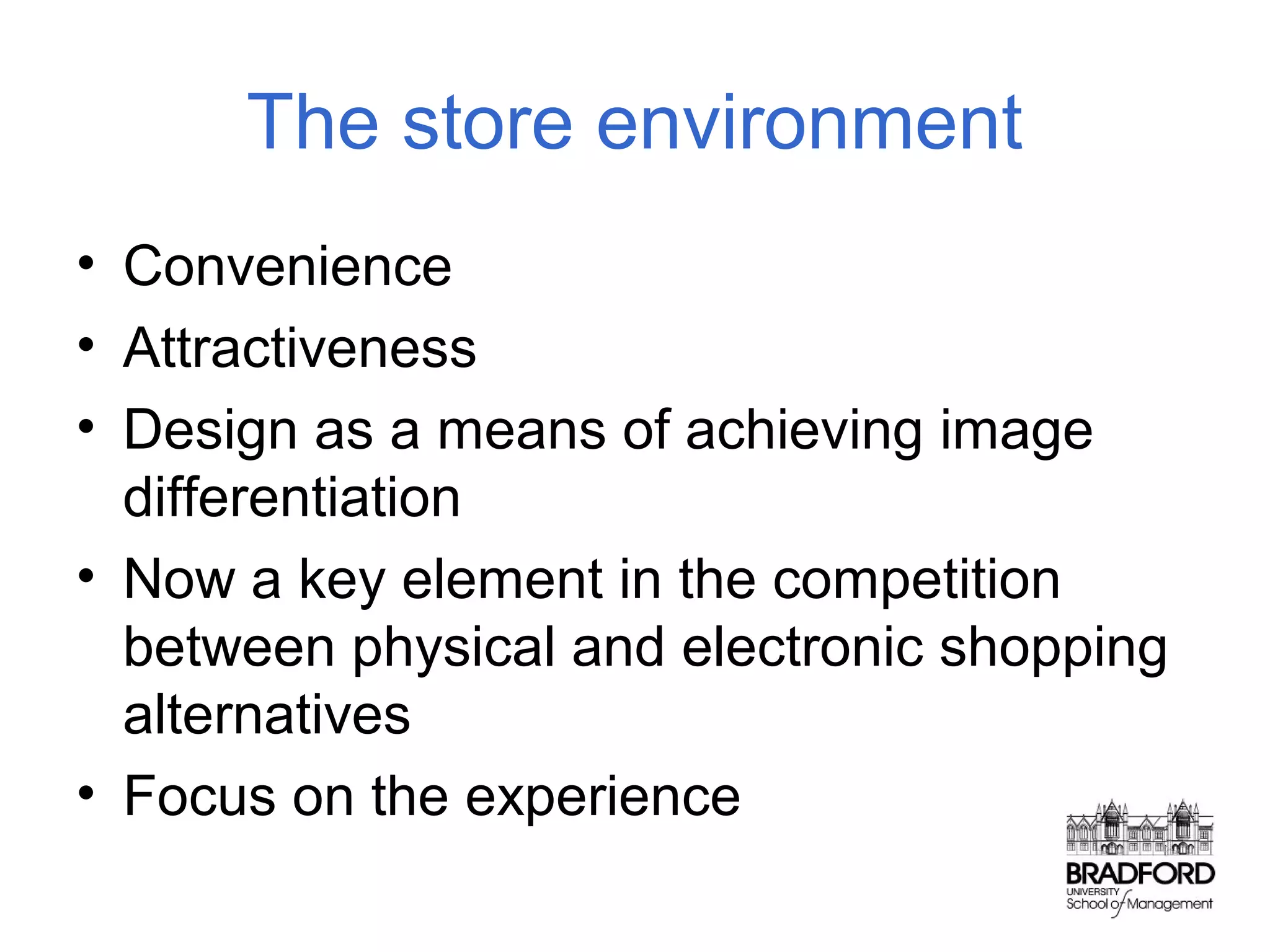 The store environment
• Convenience
• Attractiveness
• Design as a means of achieving image
differentiation
• Now a key element in the competition
between physical and electronic shopping
alternatives
• Focus on the experience

 