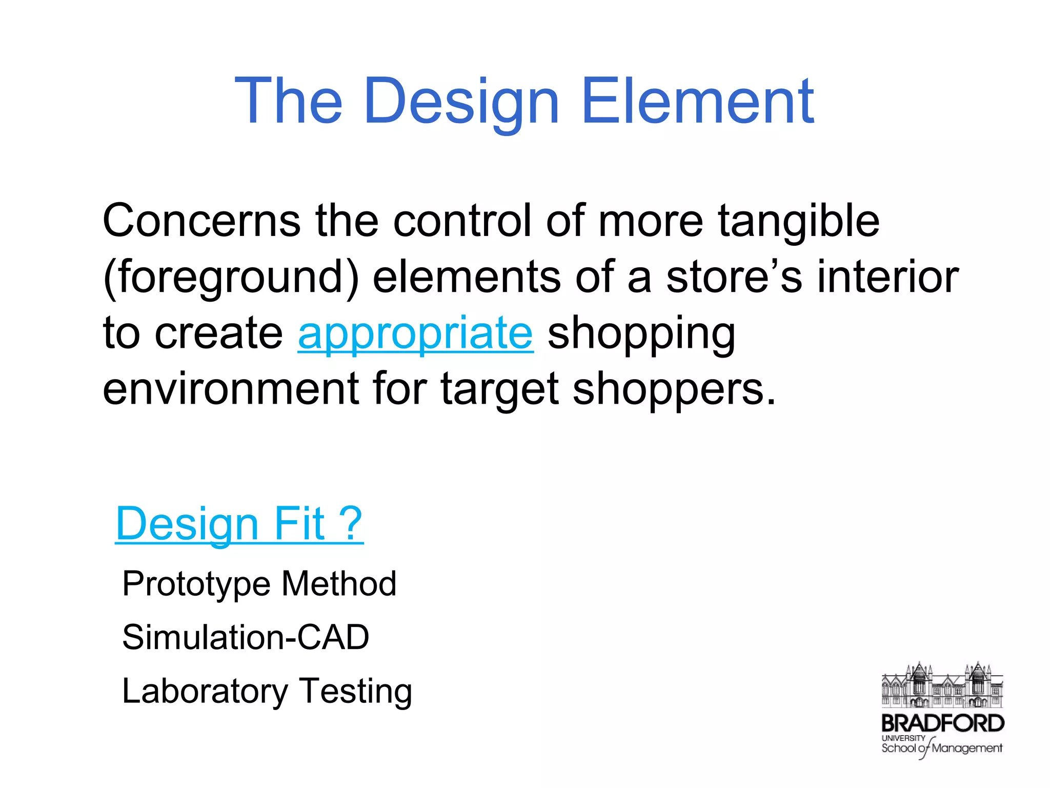 The Design Element
Concerns the control of more tangible
(foreground) elements of a store’s interior
to create appropriate shopping
environment for target shoppers.
Design Fit ?
Prototype Method
Simulation-CAD
Laboratory Testing

 