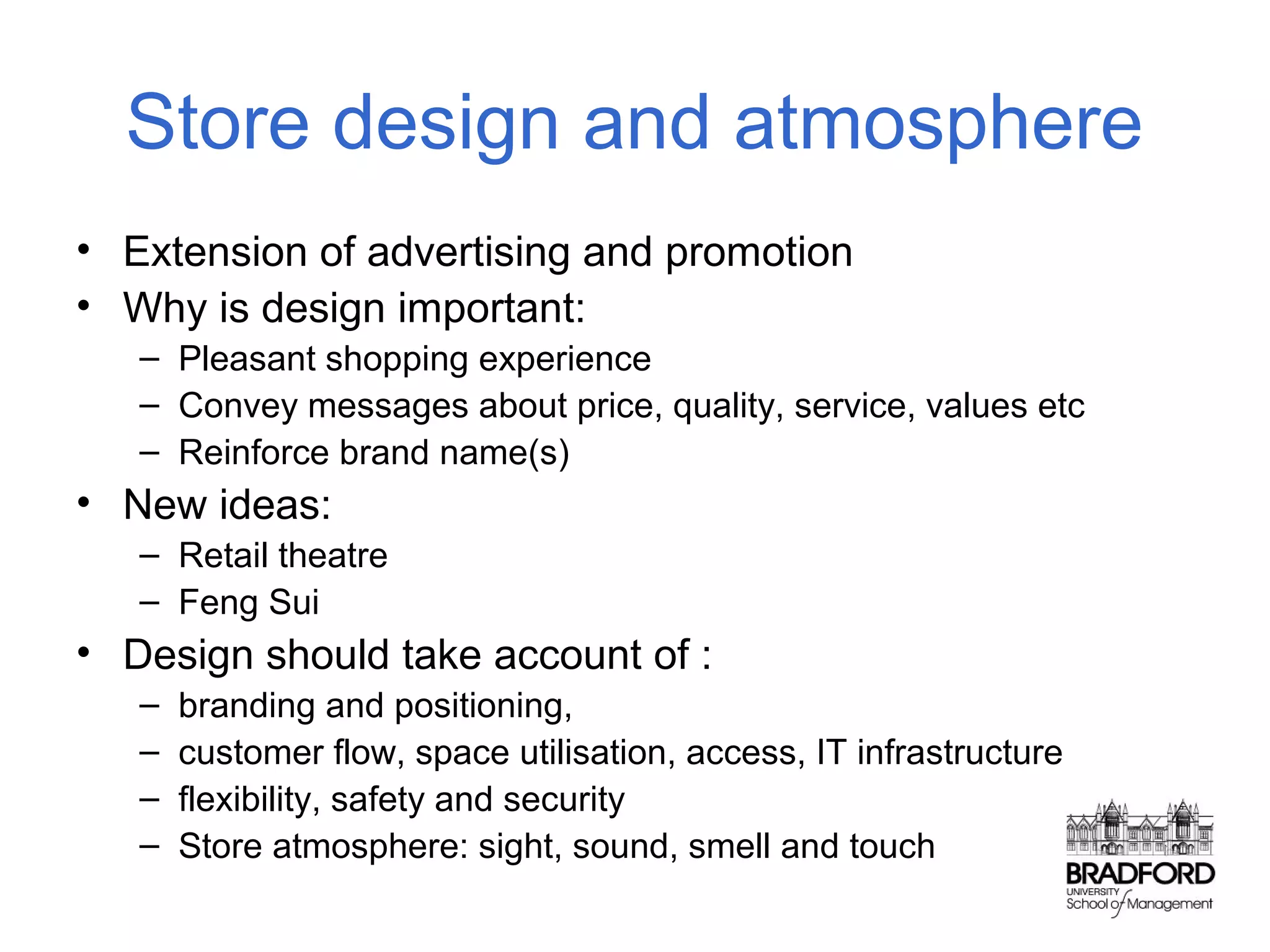 Store design and atmosphere
• Extension of advertising and promotion
• Why is design important:
– Pleasant shopping experience
– Convey messages about price, quality, service, values etc
– Reinforce brand name(s)

• New ideas:
– Retail theatre
– Feng Sui

• Design should take account of :
–
–
–
–

branding and positioning,
customer flow, space utilisation, access, IT infrastructure
flexibility, safety and security
Store atmosphere: sight, sound, smell and touch

 