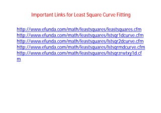 http://www.efunda.com/math/leastsquares/leastsquares.cfm
http://www.efunda.com/math/leastsquares/lstsqr1dcurve.cfm
http://www.efunda.com/math/leastsquares/lstsqr2dcurve.cfm
http://www.efunda.com/math/leastsquares/lstsqrmdcurve.cfm
http://www.efunda.com/math/leastsquares/lstsqrzrwtxy1d.cf
m
Important Links for Least Square Curve Fitting
 