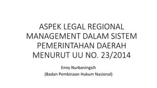 ASPEK LEGAL REGIONAL 
MANAGEMENT DALAM SISTEM 
PEMERINTAHAN DAERAH 
MENURUT UU NO. 23/2014 
Enny Nurbaningsih 
(Badan Pembinaan Hukum Nasional) 
 