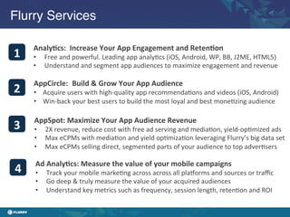 Flurry Services!

        Analy6cs:	
  	
  Increase	
  Your	
  App	
  Engagement	
  and	
  Reten6on	
  
1	
     •     Free	
  and	
  powerful.	
  Leading	
  app	
  analy/cs	
  (iOS,	
  Android,	
  WP,	
  BB,	
  J2ME,	
  HTML5)	
  
        •     Understand	
  and	
  segment	
  app	
  audiences	
  to	
  maximize	
  engagement	
  and	
  revenue	
  

        AppCircle:	
  	
  Build	
  &	
  Grow	
  Your	
  App	
  Audience	
  
2	
     •  Acquire	
  users	
  with	
  high-­‐quality	
  app	
  recommenda/ons	
  and	
  videos	
  (iOS,	
  Android)	
  
        •  Win-­‐back	
  your	
  best	
  users	
  to	
  build	
  the	
  most	
  loyal	
  and	
  best	
  mone/zing	
  audience	
  

        AppSpot:	
  Maximize	
  Your	
  App	
  Audience	
  Revenue	
  
3	
     •     2X	
  revenue,	
  reduce	
  cost	
  with	
  free	
  ad	
  serving	
  and	
  media/on,	
  yield-­‐op/mized	
  ads	
  
        •     Max	
  eCPMs	
  with	
  media/on	
  and	
  yield	
  op/miza/on	
  leveraging	
  Flurry’s	
  big	
  data	
  set	
  
        •     Max	
  eCPMs	
  selling	
  direct,	
  segmented	
  parts	
  of	
  your	
  audience	
  to	
  top	
  adver/sers	
  

         Ad	
  Analy6cs:	
  Measure	
  the	
  value	
  of	
  your	
  mobile	
  campaigns	
  
4	
      •    Track	
  your	
  mobile	
  marke/ng	
  across	
  across	
  all	
  plahorms	
  and	
  sources	
  or	
  traﬃc	
  	
  
         •    Go	
  deep	
  &	
  truly	
  measure	
  the	
  value	
  of	
  your	
  acquired	
  audiences	
  
         •    Understand	
  key	
  metrics	
  such	
  as	
  frequency,	
  session	
  length,	
  reten/on	
  and	
  ROI	
  	
  
 