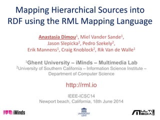 Mapping Hierarchical Sources into
RDF using the RML Mapping Language
Anastasia Dimou1, Miel Vander Sande1,
Jason Slepicka2, Pedro Szekely2,
Erik Mannens1, Craig Knoblock2, Rik Van de Walle1
1Ghent University – iMinds – Multimedia Lab
2University of Southern California – Information Science Institute –
Department of Computer Science
http://rml.io
IEEE-ICSC14
Newport beach, California, 18th June 2014
 