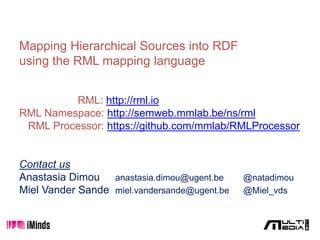 Mapping Hierarchical Sources into RDF
using the RML mapping language
RML: http://rml.io
RML Namespace: http://semweb.mmlab.be/ns/rml
RML Processor: https://github.com/mmlab/RMLProcessor
Contact us
Anastasia Dimou anastasia.dimou@ugent.be @natadimou
Miel Vander Sande miel.vandersande@ugent.be @Miel_vds
 