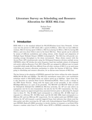 Literature Survey on Scheduling and Resource
Allocation for IEEE 802.11ax
Reshan Faraz
PhD19006
reshanf@iiitd.ac.in
1 Introduction
IEEE 8021.11 is the standard defined for WLAN(Wireless Local Area Network). It first
came into the picture in 1997 which offer a speed of 2Mbit/s. After that we have different
versions, 802.11b having speed 11Mbit/s, 802.11a/g having 54 Mbit/s, 802.11n having 600
Mbit/s, and even above Gbit/s rates in the latest 802.11ac. These speeds can be achieved
by means of different modulation and coding scheme, wider channel and adaptation of
Multiple Input Multiple Output (MIMO) technologies[7]. The 802.11ax will provide out-
standing average throughput in the dense environment. Many clients connect with the
Access Point (AP) simultaneously using the Orthogonal frequency-division multiple access
(OFDMA) where AP divides the entire frequency band into multiple subsets of orthogonal
sub carrier called as Resource Unit (RU),These RUs are assigned to different user to transit
in parallel which make 802.11ax different from all other versions of 802.11 so we need some
scheduling and resource allocation mechanism to utilize the features of 802.11ax. Before
going to scheduling and resource allocation, let us discuss some features of 802.11ax.
The key feature is the adoption of OFDMA approach that better utilizes the wider channels
80Mhz,80+80 Mhz and 160Mhz. The 802.11ax amendment comes with a new modulation
technique which is 1024 QAM which can achieve speed up to 9.6Gbps. Apart from this,
it also describes an optional Dual Carrier Modulation(DCM). There is also a change in
the PHY Frame Format. Along with the legacy part of the preamble, it also contains
HE(High Efficiency) as a part of the preamble. The HE-STF and HE-LTF fields are used
for Multiple-In Multiple-Out (MIMO).In 802.11ax networks, the AP not only selects an
appropriate rate for its own transmission, but also for the UL MU transmission. For that,
it collects reports on signal strength from associated devices prior to allocating UL channel
time to them [7]. The 20 MHz band corresponds to a 242-tone RU, 40 MHz band cor-
responds to a 484-tone RU, 80 MHz band, and 80+80 (160) MHz band corresponds to a
996-tone RU and two 996-tone RU respectively. For the uplink multi-user OFDMA trans-
mission the AP will transmit a special triggered frame that indicates that clients send the
data packet and after receiving the AP reply with Acknowledgment frame.STAs(Stations)
uses OFDMA Back-off (OBO) procedure to decide whether to transmit or not.Each STAs
chooses a random value from 0 to OCW where OCW is OFDMA contention window As
1
 