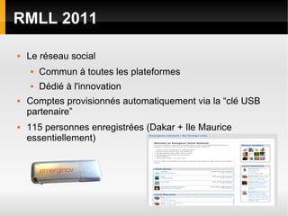 RMLL 2011

   Le réseau social
       Commun à toutes les plateformes
       Dédié à l'innovation
   Comptes provisionnés automatiquement via la “clé USB
    partenaire”
   115 personnes enregistrées (Dakar + Ile Maurice
    essentiellement)
 