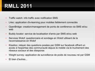 RMLL 2011

   Traffic watch: info traffic avec notification SMS
   L4ec: application d'e-learning pour mobiles faiblement connectés
   OpenBridge: creation/management de ponts de conférence via SMS et/ou
    web
   Buddy locator: service de localisation d'amis par SMS et/ou web
   Services Wolof: questionnaire et sondage en Wolof utilisant de la
    reconnaissance en Wolof
   Kisaitoo: relayer des questions posées par GSM sur facebook offrant un
    accès à l'expertise des communauté depuis le mobile via le truchement des
    réseaux sociaux et des diasporas
   Weight survey: application de surveillance de poids de nouveau né par GSM
   Et bien d'autres...
 