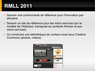 RMLL 2011
   Devenir une communauté de référence pour l'innovation pan
    africaine
   Devenir un site de référence pour les micro services (sur le
    modèle de l'Addulact, transposé au contexte Africain et aux
    micro services)
   Co-construire une bibliothèque de contenu local sous Creative
    Commons (photos, videos)
 