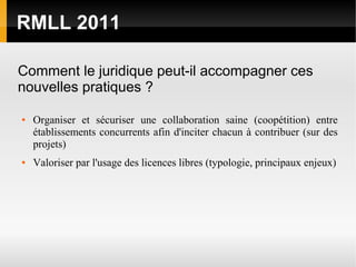 RMLL 2011

Comment le juridique peut-il accompagner ces
nouvelles pratiques ?

●   Organiser et sécuriser une collaboration saine (coopétition) entre
    établissements concurrents afin d'inciter chacun à contribuer (sur des
    projets)
●   Valoriser par l'usage des licences libres (typologie, principaux enjeux)
 