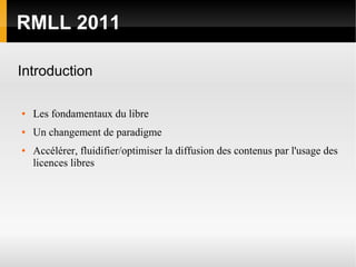 RMLL 2011

Introduction

●   Les fondamentaux du libre
●   Un changement de paradigme
●   Accélérer, fluidifier/optimiser la diffusion des contenus par l'usage des
    licences libres
 
