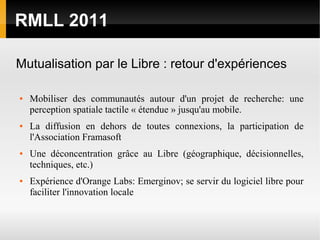 RMLL 2011

Mutualisation par le Libre : retour d'expériences

●   Mobiliser des communautés autour d'un projet de recherche: une
    perception spatiale tactile « étendue » jusqu'au mobile.
●   La diffusion en dehors de toutes connexions, la participation de
    l'Association Framasoft
●   Une déconcentration grâce au Libre (géographique, décisionnelles,
    techniques, etc.)
●   Expérience d'Orange Labs: Emerginov; se servir du logiciel libre pour
    faciliter l'innovation locale
 