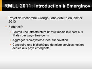 RMLL 2011: introduction à Emerginov

   Projet de recherche Orange Labs débuté en janvier
    2010
   3 objectifs
       Fournir une infrastructure IP multimédia low cost aux
        filiales des pays émergents
       Aggréger l'éco-système local d'innovation
       Construire une bibliothèque de micro services métiers
        dédiés aux pays émergents
 