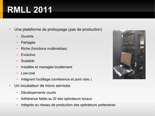 RMLL 2011

   Une plateforme de protoypage (pas de production)
        Ouverte
        Partagée
        Riche (fonctions multimédias)
        Evolutive
        Scalable
        Installée et managée locallement
        Low-cost
        Intégrant l'outillage (conference et pont visio )
   Un incubateur de micro services
        Dévelopements courts
        Adhérence faible au SI des opérateurs locaux
        Intégrée au réseau de production des opérateurs partenaires
 