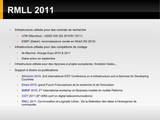 RMLL 2011
   Infrastructure utilisée pour des contrats de recherche
        UTM (Mauritius) : USSD GW (S2 2010/S1 2011)
        ESMT (Dakar): reconnaissance vocale en Wolof (S2 2010)
   Infrastructure utilisée pour des compétions de codage
        Ile Maurice: Orange Expo 2010 & 2011
        Dakar prévu en septembre
   Infrastructure utilisée pour des réponses à projets européenes, fondation Gates,..
   Support à divers co-publications
        Africomm 2010: 2nd International ICST Conference on e-Infrastructure and e-Services for Developing
         Countries
        Efrard 2010: grand Forum Francophone de la recherche et de l'innovation
     
         BMMP 2010: 2nd international workshop on Business models for mobile Plaforms
     
         ICDT 2011 (6th IARA conf on digital telecommunications)
        RMLL 2011: Co-innovation et Logiciels Libres : De la fédération des idées à l’émergence de
         commautés
 