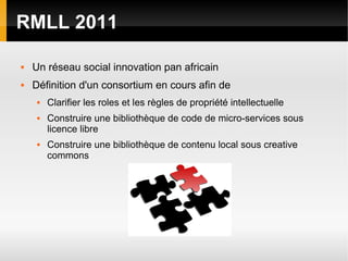 RMLL 2011

   Un réseau social innovation pan africain
   Définition d'un consortium en cours afin de
        Clarifier les roles et les règles de propriété intellectuelle
        Construire une bibliothèque de code de micro-services sous
         licence libre
        Construire une bibliothèque de contenu local sous creative
         commons
 