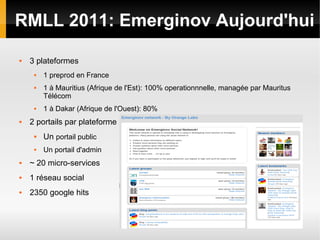 RMLL 2011: Emerginov Aujourd'hui

   3 plateformes
        1 preprod en France
        1 à Mauritius (Afrique de l'Est): 100% operationnnelle, managée par Mauritus
         Télécom
        1 à Dakar (Afrique de l'Ouest): 80%
   2 portails par plateforme
        Un portail public
        Un portail d'admin
   ~ 20 micro-services
   1 réseau social
   2350 google hits
 