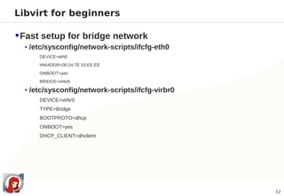 Libvirt for beginners

 Fast setup for bridge network
  • /etc/sysconfig/network-scripts/ifcfg-eth0
      DEVICE=eth0
      HWADDR=00:24:7E:10:EE:EE
      ONBOOT=yes
      BRIDGE=virbr0

  • /etc/sysconfig/network-scripts/ifcfg-virbr0
      DEVICE=virbr0
      TYPE=Bridge
      BOOTPROTO=dhcp
      ONBOOT=yes
      DHCP_CLIENT=dhclient




                                                  12
 