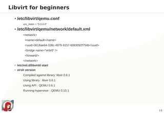 Libvirt for beginners

  • /etc/libvirt/qemu.conf
         vnc_listen = "0.0.0.0"

  • /etc/libvirt/qemu/network/default.xml
         <network>
          <name>default</name>
          <uuid>3618ae64-338c-4976-9157-6083092f754b</uuid>
          <bridge name="virbr0" />
          <forward/>
         </network>
  • /etc/init.d/libvirtd start
  • virsh version
         Compiled against library: libvir 0.6.1
         Using library : libvir 0.6.1
         Using API : QEMU 0.6.1
         Running hypervisor : QEMU 0.10.1




                                                              13
 