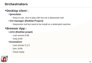 Orchestrators

 Desktop client :
  • Qemulator
     − Easy to use, nice to play with but not a datacenter tool
  • Virt-manager (RedHat Project)
     − Datacenter tool but need to be install on a dedicated machine.

 Browser App :
  • oVirt (RedHat projet)
     − Last version 0.96
     − Only KVM
  • Enomalism
     − Last version 2.2.3
     − Xen, KVM
     − Cloud ready



                                                                        16
 