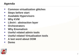 Agenda

   Common virtualization glitches
   Steps before start
   Available Hypervisors
   Why KVM
   Libvirt : abstraction layer
   Orchestrators
   Why Enomalism
   Useful related admin tools
   Useful related Virtualization tools
   A last word about OOM
   Demo



                                          2
 