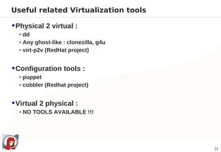 Useful related Virtualization tools

 Physical 2 virtual :
  • dd
  • Any ghost-like : clonezilla, g4u
  • virt-p2v (RedHat project)


 Configuration tools :
  • puppet
  • cobbler (Redhat project)


 Virtual 2 physical :
  • NO TOOLS AVAILABLE !!!




                                       21
 