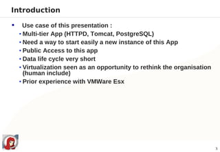 Introduction

     Use case of this presentation :
    • Multi-tier App (HTTPD, Tomcat, PostgreSQL)
    • Need a way to start easily a new instance of this App
    • Public Access to this app
    • Data life cycle very short
    • Virtualization seen as an opportunity to rethink the organisation
      (human include)
    • Prior experience with VMWare Esx




                                                                          3
 