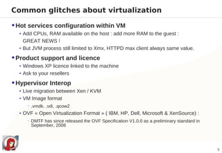 Common glitches about virtualization

 Hot services configuration within VM
  • Add CPUs, RAM available on the host : add more RAM to the guest :
    GREAT NEWS !
  • But JVM process still limited to Xmx, HTTPD max client always same value.

 Product support and licence
  • Windows XP licence linked to the machine
  • Ask to your resellers

 Hypervisor Interop
  • Live migration between Xen / KVM
  • VM Image format
     − .vmdk, .vdi, .qcow2
  • OVF « Open Virtualization Format » ( IBM, HP, Dell, Microsoft & XenSource) :
     − DMTF has since released the OVF Specification V1.0.0 as a preliminary standard in
       September, 2008




                                                                                           5
 