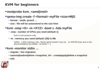 KVM for beginners

 modprobe kvm_<amd|intel>
 qemu-img create -f <format> myFile <size>M|G
  • format : vmdk, qcow2 …
  • size : file will be autoextend to the size limit

 kvm -smp <X> -m <XYZ> -boot c -hda myFile
  • -smp : number of CPUs you need (default 1)
     − kvm is one process only
  • -m : memory you need (default 128) in Mb
     − 32bits : 1.6Go memory max. Some weird results if you try : -m 2047M (max size in the
       documentation) but 64bits : no limits ? :-)

 kvm -monitor stdio …
  • migrate : live migration
  • savevm|loadvm|delvm <snapshot_id> : create|apply|delete a snapshot
  • info



                                                                                              9
 